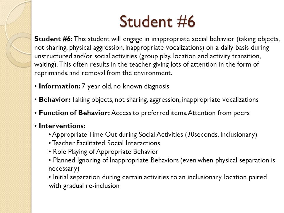 Student #6 Student #6: This student will engage in inappropriate social behavior (taking objects, not sharing, physical aggression, inappropriate vocalizations) on a daily basis during unstructured and/or social activities (group play, location and activity transition, waiting).