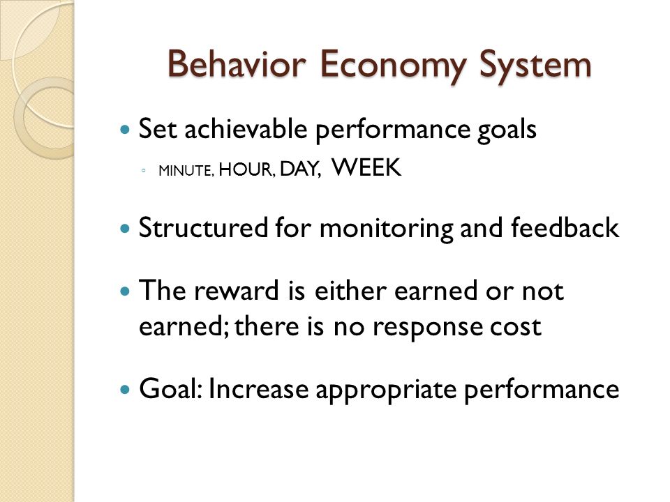 Behavior Economy System Set achievable performance goals ◦ MINUTE, HOUR, DAY, WEEK Structured for monitoring and feedback The reward is either earned or not earned; there is no response cost Goal: Increase appropriate performance