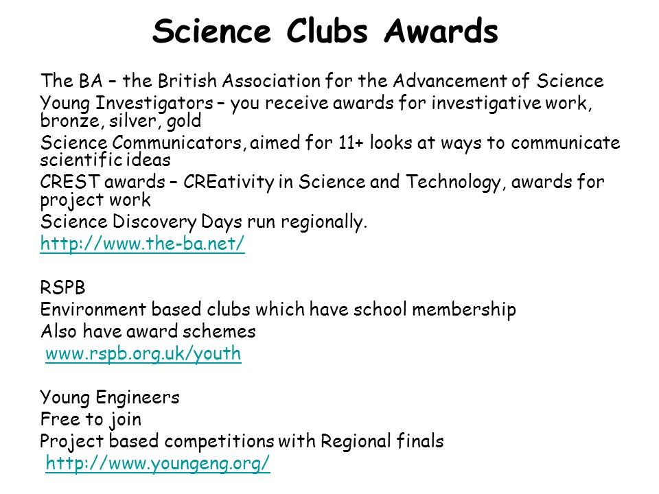 Science Clubs Awards The BA – the British Association for the Advancement of Science Young Investigators – you receive awards for investigative work, bronze, silver, gold Science Communicators, aimed for 11+ looks at ways to communicate scientific ideas CREST awards – CREativity in Science and Technology, awards for project work Science Discovery Days run regionally.