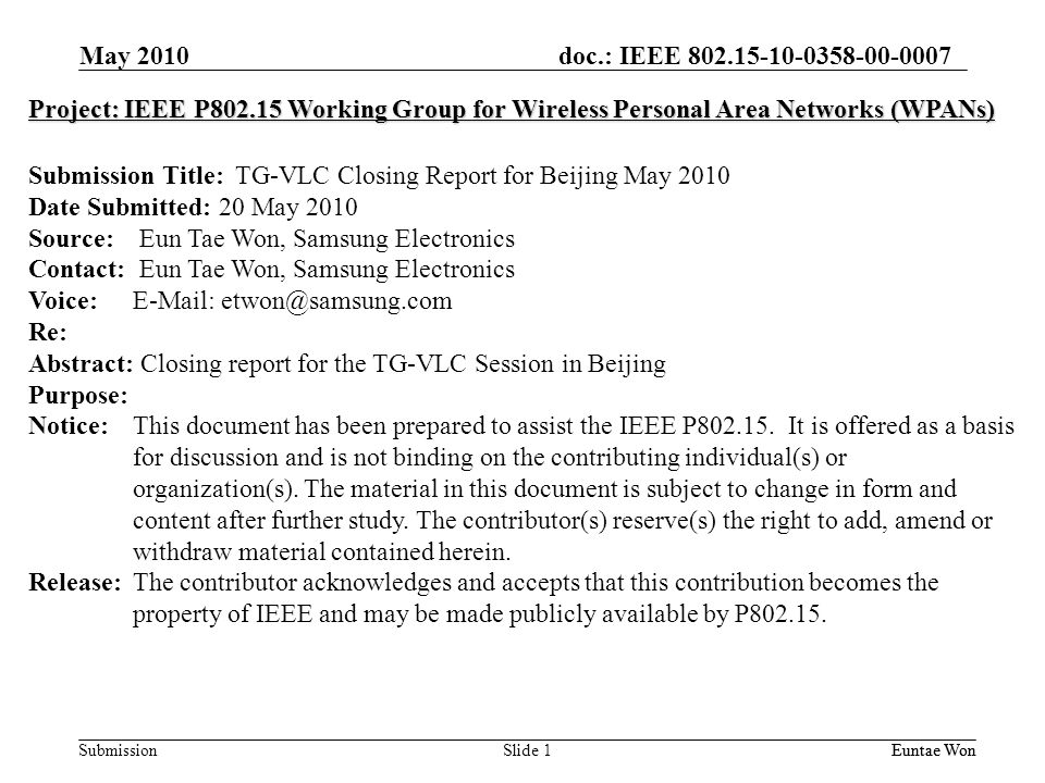 doc.: IEEE Submission May 2010 Euntae Won Slide 1 Project: IEEE P Working Group for Wireless Personal Area Networks (WPANs) Submission Title: TG-VLC Closing Report for Beijing May 2010 Date Submitted: 20 May 2010 Source: Eun Tae Won, Samsung Electronics Contact: Eun Tae Won, Samsung Electronics Voice:   Re: Abstract: Closing report for the TG-VLC Session in Beijing Purpose: Notice:This document has been prepared to assist the IEEE P