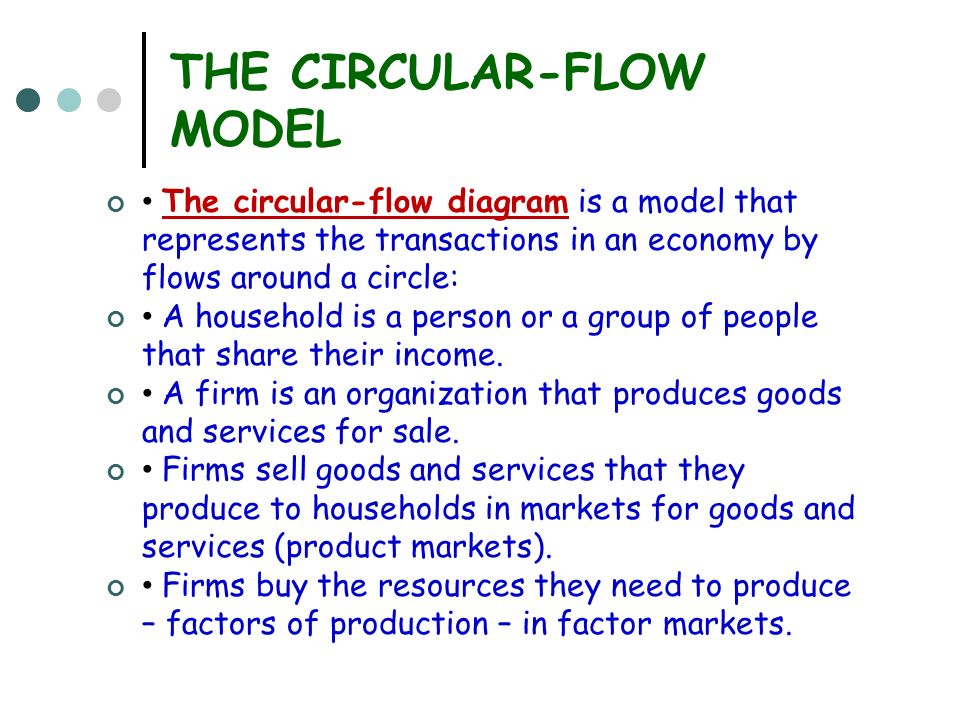 THE CIRCULAR-FLOW MODEL The circular-flow diagram is a model that represents the transactions in an economy by flows around a circle: A household is a person or a group of people that share their income.