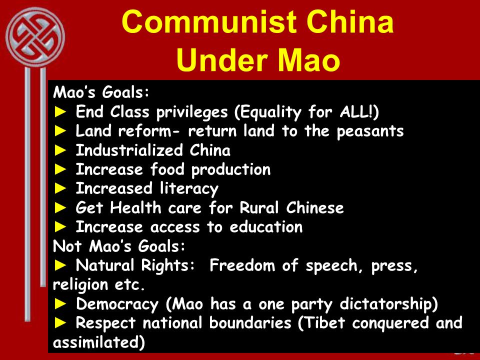 Communist China Under Mao Mao’s Goals: ► End Class privileges (Equality for ALL!) ► Land reform- return land to the peasants ► Industrialized China ► Increase food production ► Increased literacy ► Get Health care for Rural Chinese ► Increase access to education Not Mao’s Goals: ► Natural Rights: Freedom of speech, press, religion etc.