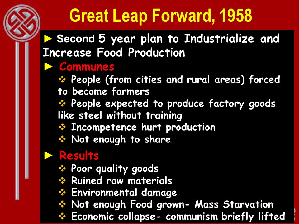 Great Leap Forward, 1958 ► Second 5 year plan to Industrialize and Increase Food Production ► Communes  People (from cities and rural areas) forced to become farmers  People expected to produce factory goods like steel without training  Incompetence hurt production  Not enough to share ► Results  Poor quality goods  Ruined raw materials  Environmental damage  Not enough Food grown- Mass Starvation  Economic collapse- communism briefly lifted