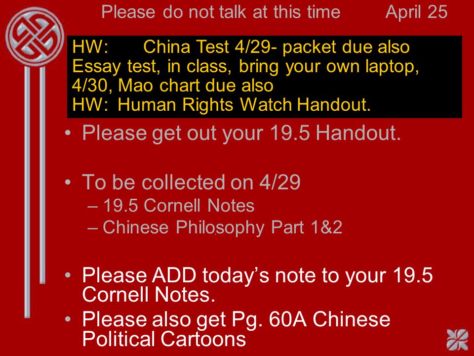 Please do not talk at this timeApril 25 HW: China Test 4/29- packet due also Essay test, in class, bring your own laptop, 4/30, Mao chart due also HW: Human Rights Watch Handout.