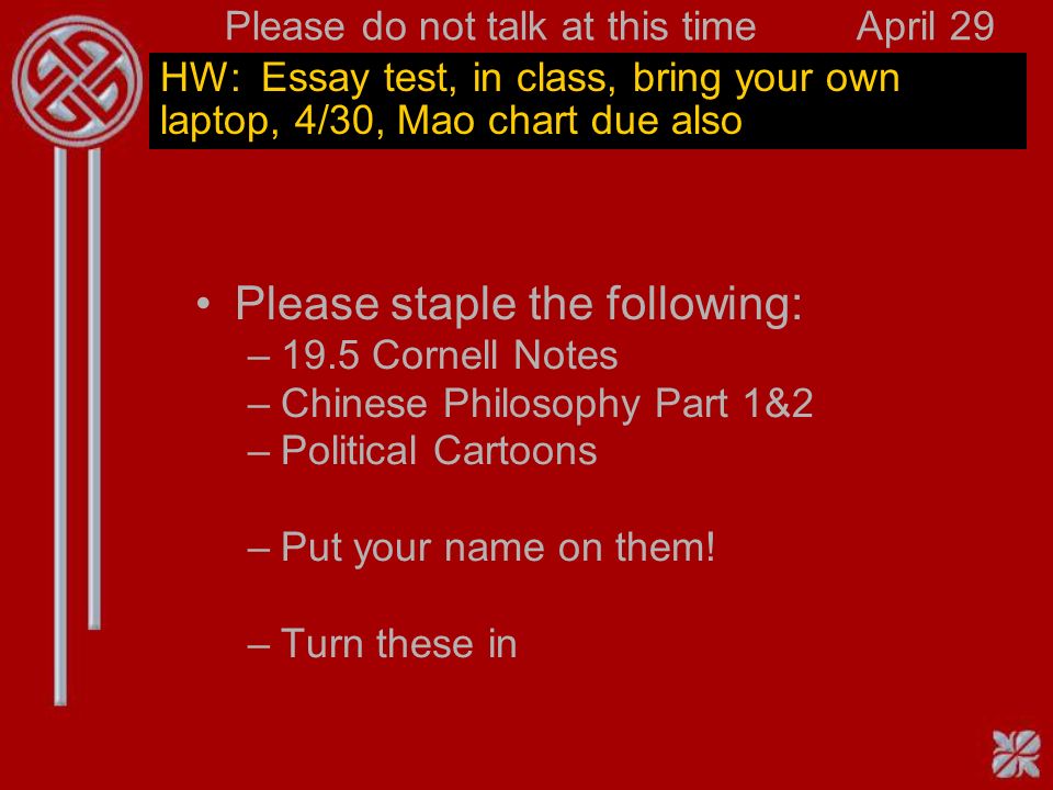 Please do not talk at this timeApril 29 HW: Essay test, in class, bring your own laptop, 4/30, Mao chart due also Please staple the following: –19.5 Cornell Notes –Chinese Philosophy Part 1&2 –Political Cartoons –Put your name on them.