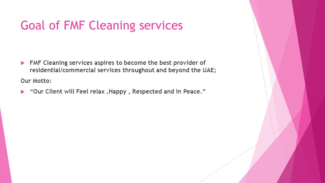 Goal of FMF Cleaning services  FMF Cleaning services aspires to become the best provider of residential/commercial services throughout and beyond the UAE; Our Motto:  Our Client will Feel relax,Happy, Respected and in Peace.
