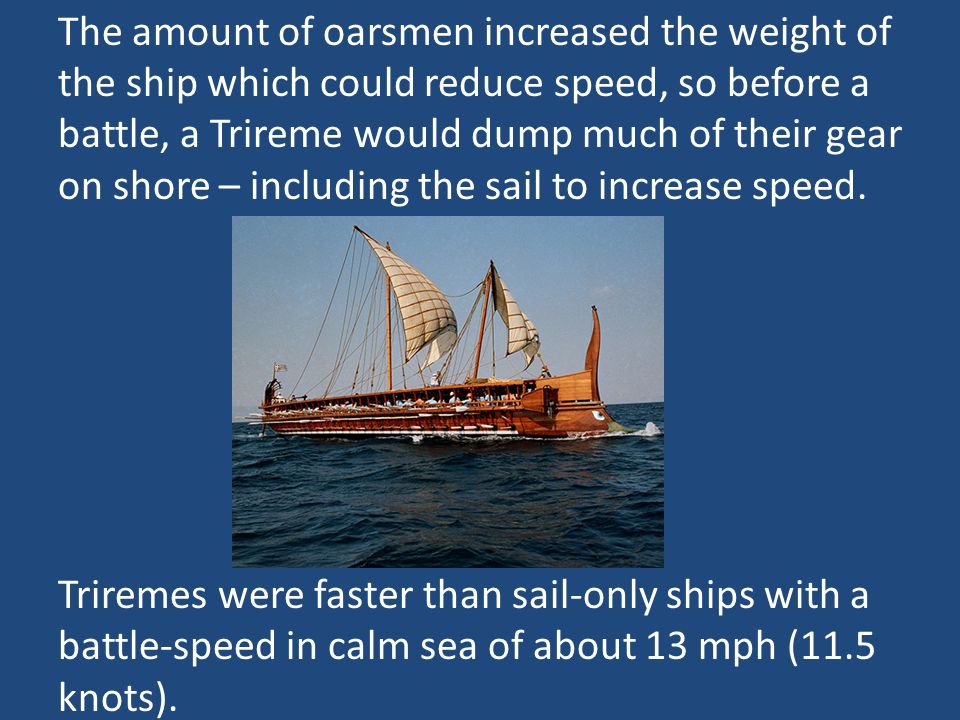 The amount of oarsmen increased the weight of the ship which could reduce speed, so before a battle, a Trireme would dump much of their gear on shore – including the sail to increase speed.