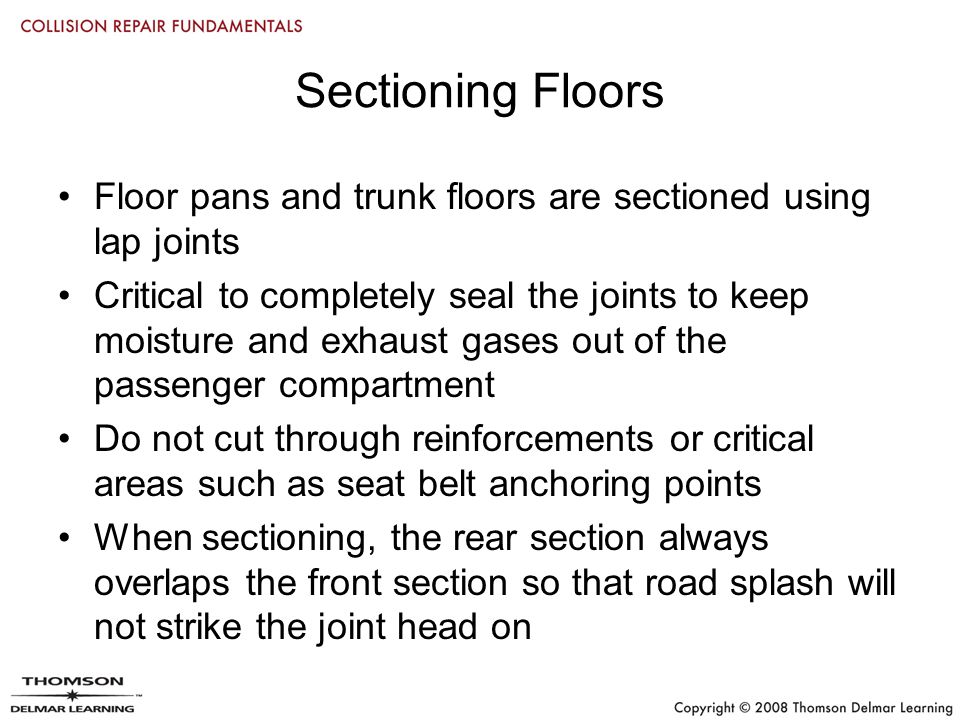 Sectioning Floors Floor pans and trunk floors are sectioned using lap joints Critical to completely seal the joints to keep moisture and exhaust gases out of the passenger compartment Do not cut through reinforcements or critical areas such as seat belt anchoring points When sectioning, the rear section always overlaps the front section so that road splash will not strike the joint head on