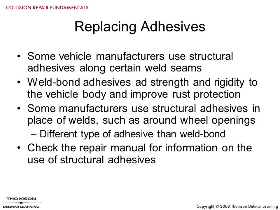 Replacing Adhesives Some vehicle manufacturers use structural adhesives along certain weld seams Weld-bond adhesives ad strength and rigidity to the vehicle body and improve rust protection Some manufacturers use structural adhesives in place of welds, such as around wheel openings –Different type of adhesive than weld-bond Check the repair manual for information on the use of structural adhesives
