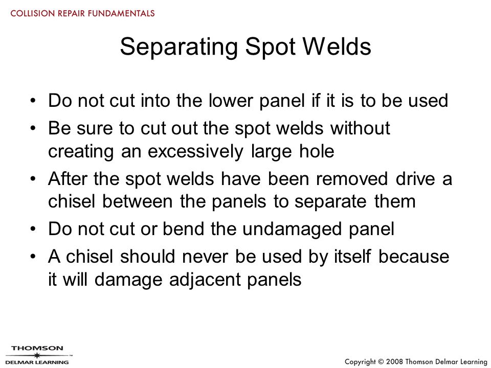 Separating Spot Welds Do not cut into the lower panel if it is to be used Be sure to cut out the spot welds without creating an excessively large hole After the spot welds have been removed drive a chisel between the panels to separate them Do not cut or bend the undamaged panel A chisel should never be used by itself because it will damage adjacent panels