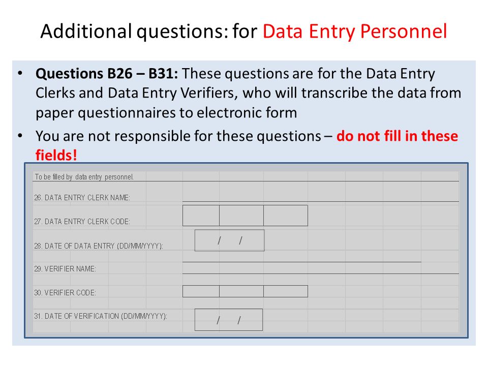 Additional questions: for Data Entry Personnel Questions B26 – B31: These questions are for the Data Entry Clerks and Data Entry Verifiers, who will transcribe the data from paper questionnaires to electronic form You are not responsible for these questions – do not fill in these fields!