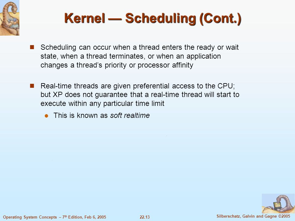 22.13 Silberschatz, Galvin and Gagne ©2005 Operating System Concepts – 7 th Edition, Feb 6, 2005 Kernel — Scheduling (Cont.) Scheduling can occur when a thread enters the ready or wait state, when a thread terminates, or when an application changes a thread’s priority or processor affinity Real-time threads are given preferential access to the CPU; but XP does not guarantee that a real-time thread will start to execute within any particular time limit This is known as soft realtime