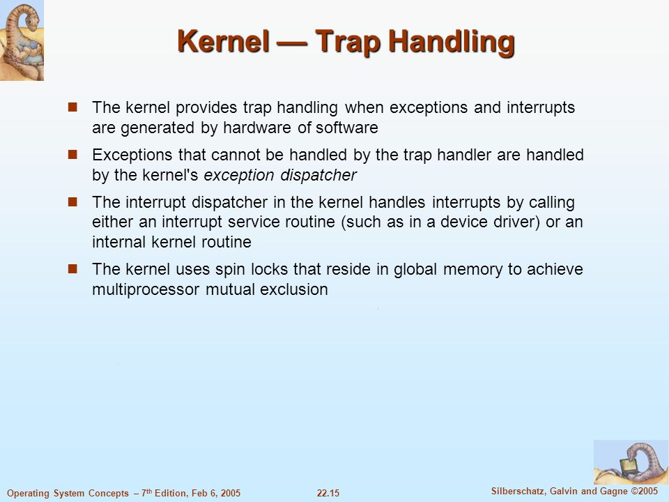 22.15 Silberschatz, Galvin and Gagne ©2005 Operating System Concepts – 7 th Edition, Feb 6, 2005 Kernel — Trap Handling The kernel provides trap handling when exceptions and interrupts are generated by hardware of software Exceptions that cannot be handled by the trap handler are handled by the kernel s exception dispatcher The interrupt dispatcher in the kernel handles interrupts by calling either an interrupt service routine (such as in a device driver) or an internal kernel routine The kernel uses spin locks that reside in global memory to achieve multiprocessor mutual exclusion