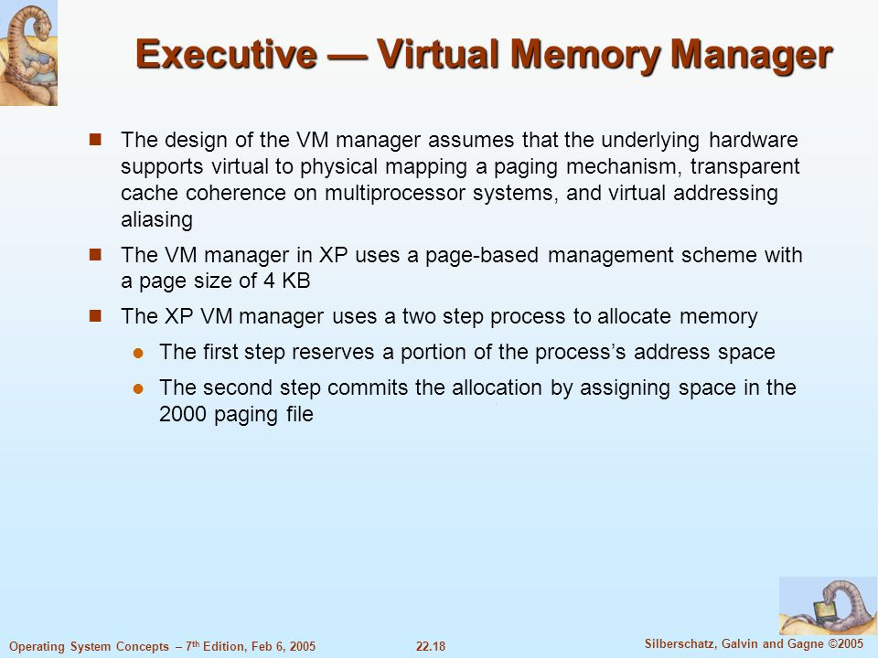 22.18 Silberschatz, Galvin and Gagne ©2005 Operating System Concepts – 7 th Edition, Feb 6, 2005 Executive — Virtual Memory Manager The design of the VM manager assumes that the underlying hardware supports virtual to physical mapping a paging mechanism, transparent cache coherence on multiprocessor systems, and virtual addressing aliasing The VM manager in XP uses a page-based management scheme with a page size of 4 KB The XP VM manager uses a two step process to allocate memory The first step reserves a portion of the process’s address space The second step commits the allocation by assigning space in the 2000 paging file