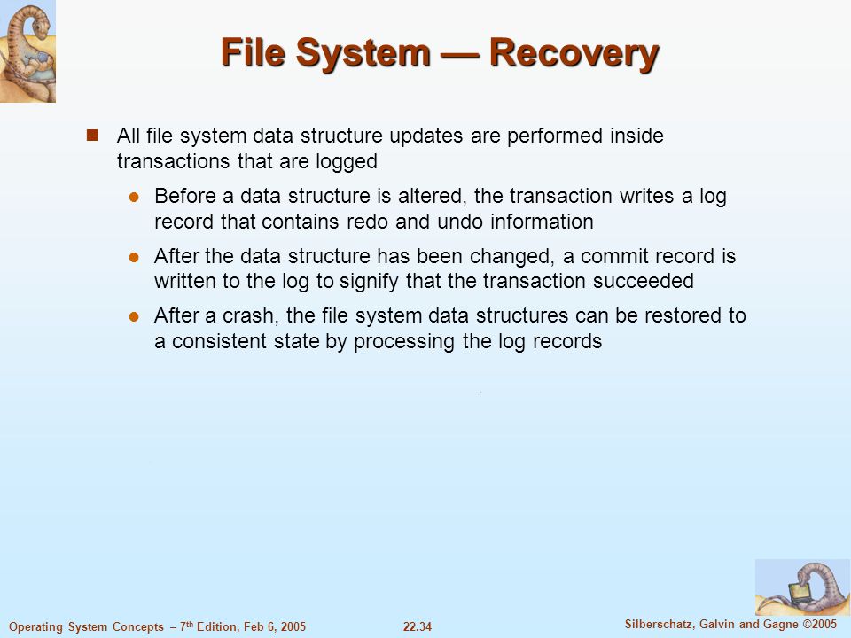 22.34 Silberschatz, Galvin and Gagne ©2005 Operating System Concepts – 7 th Edition, Feb 6, 2005 File System — Recovery All file system data structure updates are performed inside transactions that are logged Before a data structure is altered, the transaction writes a log record that contains redo and undo information After the data structure has been changed, a commit record is written to the log to signify that the transaction succeeded After a crash, the file system data structures can be restored to a consistent state by processing the log records