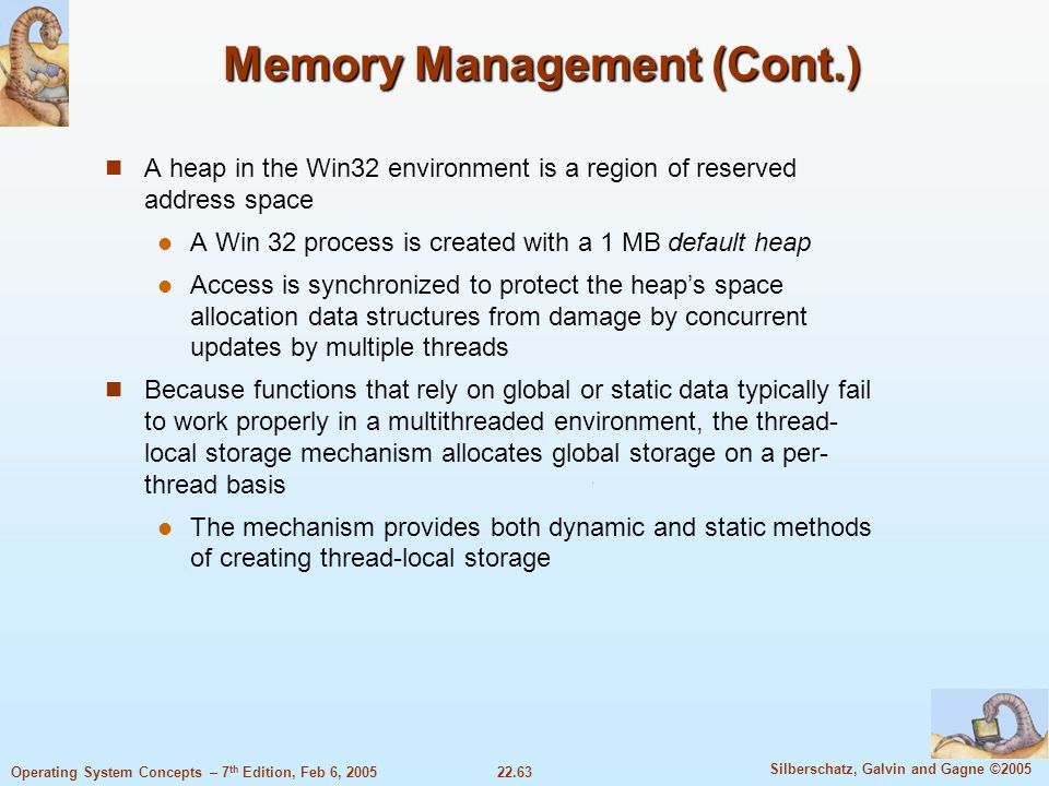 22.63 Silberschatz, Galvin and Gagne ©2005 Operating System Concepts – 7 th Edition, Feb 6, 2005 Memory Management (Cont.) A heap in the Win32 environment is a region of reserved address space A Win 32 process is created with a 1 MB default heap Access is synchronized to protect the heap’s space allocation data structures from damage by concurrent updates by multiple threads Because functions that rely on global or static data typically fail to work properly in a multithreaded environment, the thread- local storage mechanism allocates global storage on a per- thread basis The mechanism provides both dynamic and static methods of creating thread-local storage