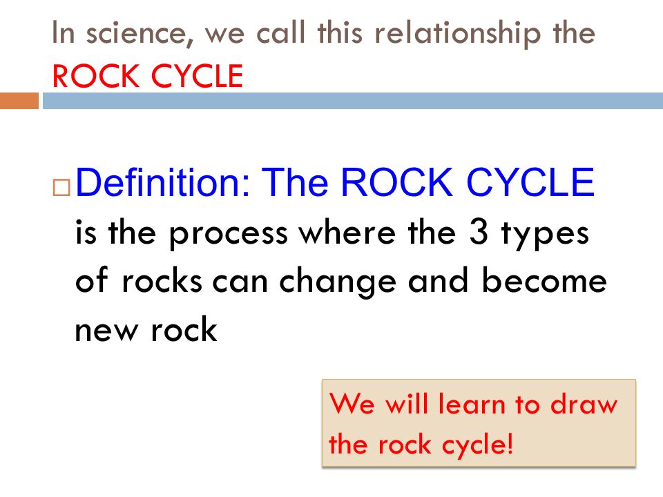 In science, we call this relationship the ROCK CYCLE  Definition: The ROCK CYCLE is the process where the 3 types of rocks can change and become new rock We will learn to draw the rock cycle!