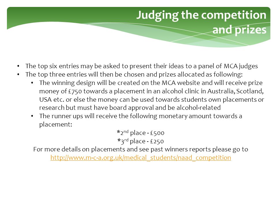 The top six entries may be asked to present their ideas to a panel of MCA judges The top three entries will then be chosen and prizes allocated as following: The winning design will be created on the MCA website and will receive prize money of £750 towards a placement in an alcohol clinic in Australia, Scotland, USA etc.