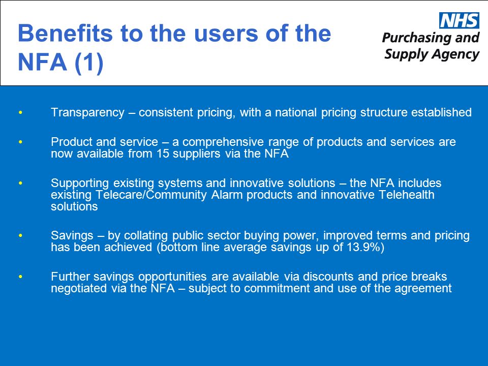 Transparency – consistent pricing, with a national pricing structure established Product and service – a comprehensive range of products and services are now available from 15 suppliers via the NFA Supporting existing systems and innovative solutions – the NFA includes existing Telecare/Community Alarm products and innovative Telehealth solutions Savings – by collating public sector buying power, improved terms and pricing has been achieved (bottom line average savings up of 13.9%) Further savings opportunities are available via discounts and price breaks negotiated via the NFA – subject to commitment and use of the agreement Benefits to the users of the NFA (1)