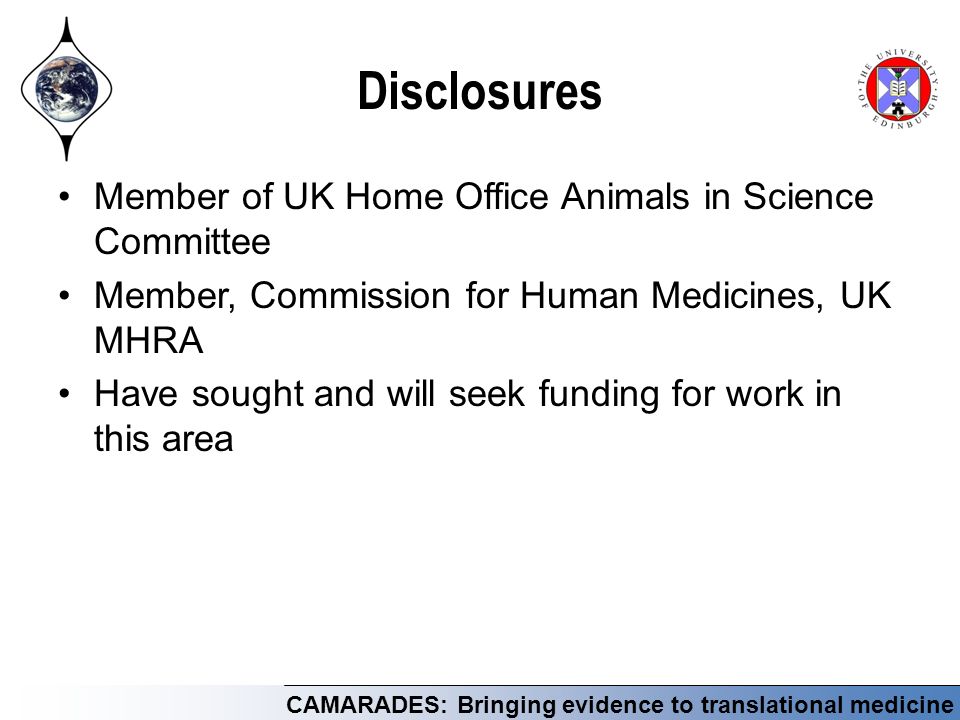 CAMARADES: Bringing evidence to translational medicine Disclosures Member of UK Home Office Animals in Science Committee Member, Commission for Human Medicines, UK MHRA Have sought and will seek funding for work in this area