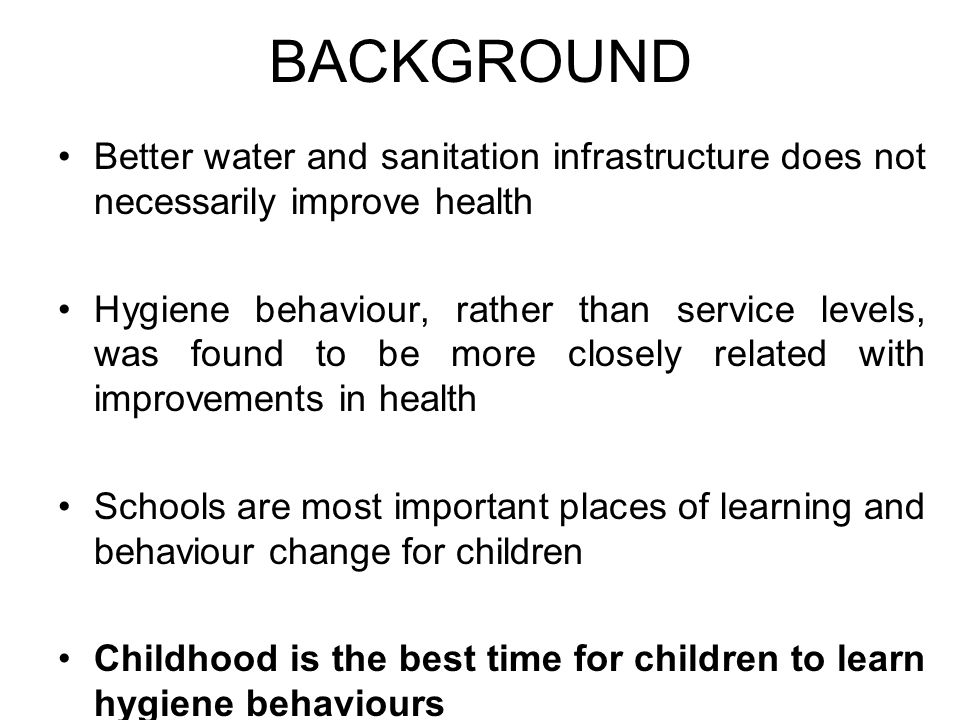 BACKGROUND Better water and sanitation infrastructure does not necessarily improve health Hygiene behaviour, rather than service levels, was found to be more closely related with improvements in health Schools are most important places of learning and behaviour change for children Childhood is the best time for children to learn hygiene behaviours