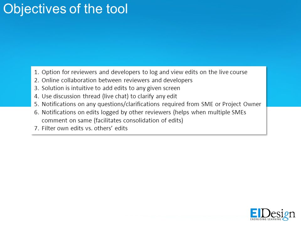 Objectives of the tool 1.Option for reviewers and developers to log and view edits on the live course 2.Online collaboration between reviewers and developers 3.Solution is intuitive to add edits to any given screen 4.Use discussion thread (live chat) to clarify any edit 5.Notifications on any questions/clarifications required from SME or Project Owner 6.Notifications on edits logged by other reviewers (helps when multiple SMEs comment on same (facilitates consolidation of edits) 7.Filter own edits vs.