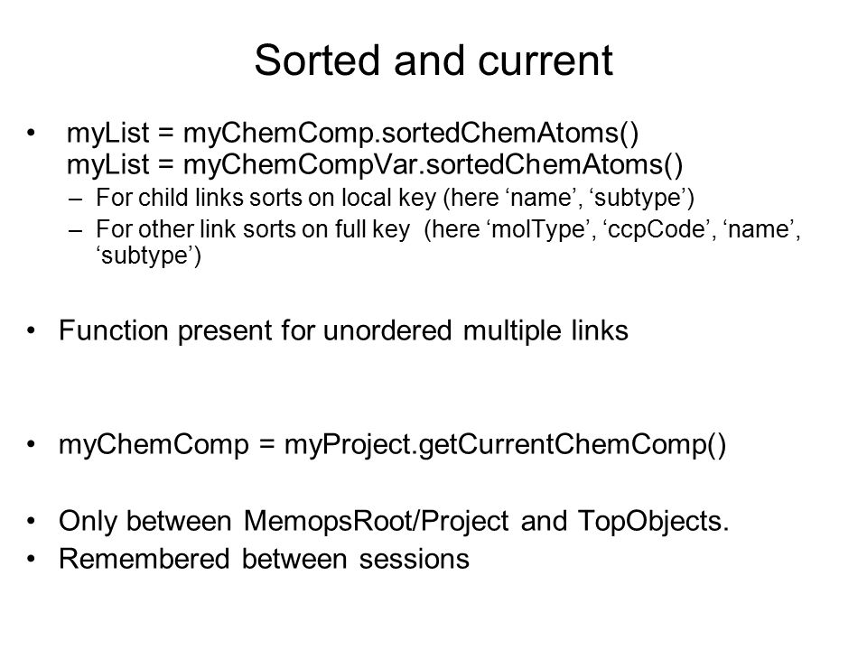 Sorted and current myList = myChemComp.sortedChemAtoms() myList = myChemCompVar.sortedChemAtoms() –For child links sorts on local key (here ‘name’, ‘subtype’) –For other link sorts on full key (here ‘molType’, ‘ccpCode’, ‘name’, ‘subtype’) Function present for unordered multiple links myChemComp = myProject.getCurrentChemComp() Only between MemopsRoot/Project and TopObjects.