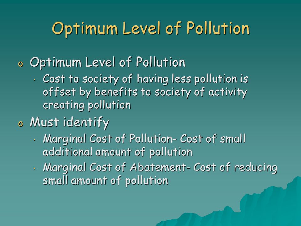 Optimum Level of Pollution o Optimum Level of Pollution Cost to society of having less pollution is offset by benefits to society of activity creating pollution Cost to society of having less pollution is offset by benefits to society of activity creating pollution o Must identify Marginal Cost of Pollution- Cost of small additional amount of pollution Marginal Cost of Pollution- Cost of small additional amount of pollution Marginal Cost of Abatement- Cost of reducing small amount of pollution Marginal Cost of Abatement- Cost of reducing small amount of pollution