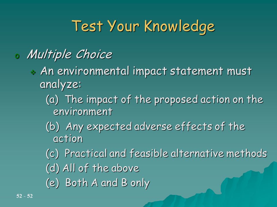 Test Your Knowledge o Multiple Choice  An environmental impact statement must analyze: (a) The impact of the proposed action on the environment (b) Any expected adverse effects of the action (c) Practical and feasible alternative methods (d) All of the above (e) Both A and B only
