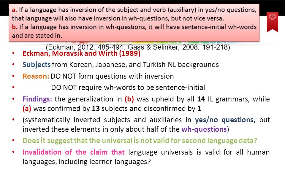 Universals as Constraints on Interlanguage Grammar (Eckman, 2012: ; Gass & Selinker, 2008: ) Eckman, Moravsik and Wirth (1989) Subjects from Korean, Japanese, and Turkish NL backgrounds Reason: DO NOT form questions with inversion DO NOT require wh-words to be sentence-initial Findings: the generalization in (b) was upheld by all 14 IL grammars, while (a) was confirmed by 13 subjects and disconfirmed by 1 (systematically inverted subjects and auxiliaries in yes/no questions, but inverted these elements in only about half of the wh-questions) Does it suggest that the universal is not valid for second language data.