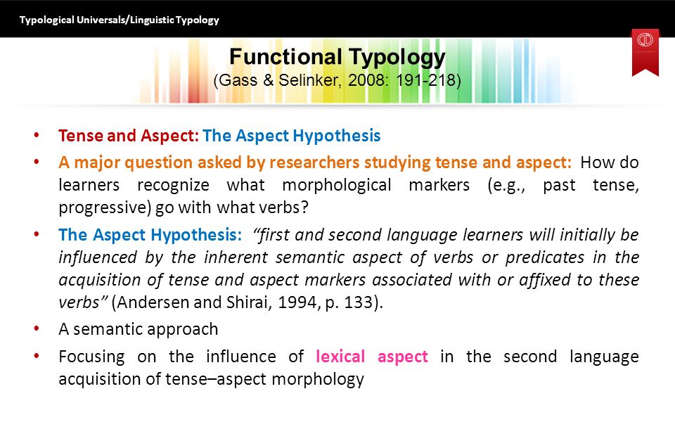 Functional Typology (Gass & Selinker, 2008: ) Tense and Aspect: The Aspect Hypothesis A major question asked by researchers studying tense and aspect: How do learners recognize what morphological markers (e.g., past tense, progressive) go with what verbs.