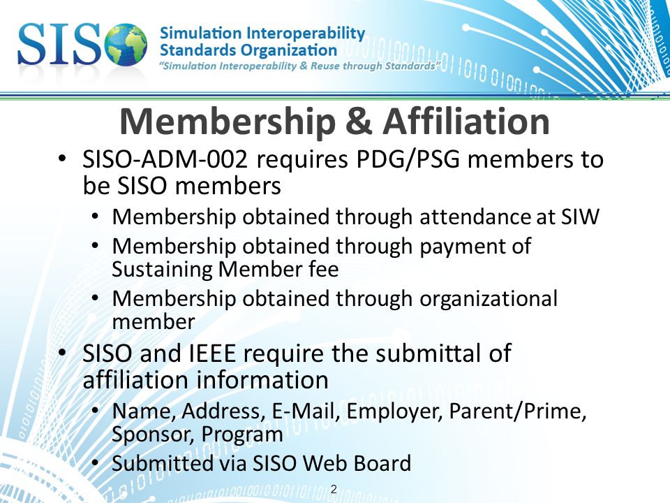 2 Membership & Affiliation SISO-ADM-002 requires PDG/PSG members to be SISO members Membership obtained through attendance at SIW Membership obtained through payment of Sustaining Member fee Membership obtained through organizational member SISO and IEEE require the submittal of affiliation information Name, Address,  , Employer, Parent/Prime, Sponsor, Program Submitted via SISO Web Board