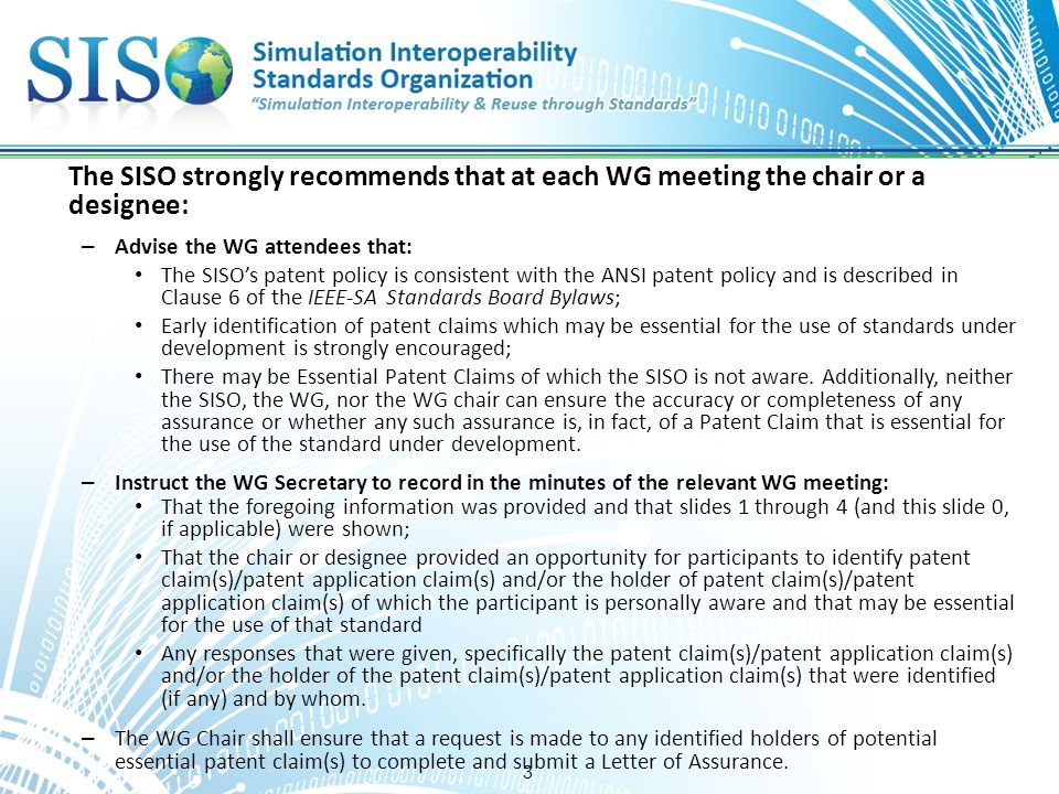 3 The SISO strongly recommends that at each WG meeting the chair or a designee: – Advise the WG attendees that: The SISO’s patent policy is consistent with the ANSI patent policy and is described in Clause 6 of the IEEE-SA Standards Board Bylaws; Early identification of patent claims which may be essential for the use of standards under development is strongly encouraged; There may be Essential Patent Claims of which the SISO is not aware.