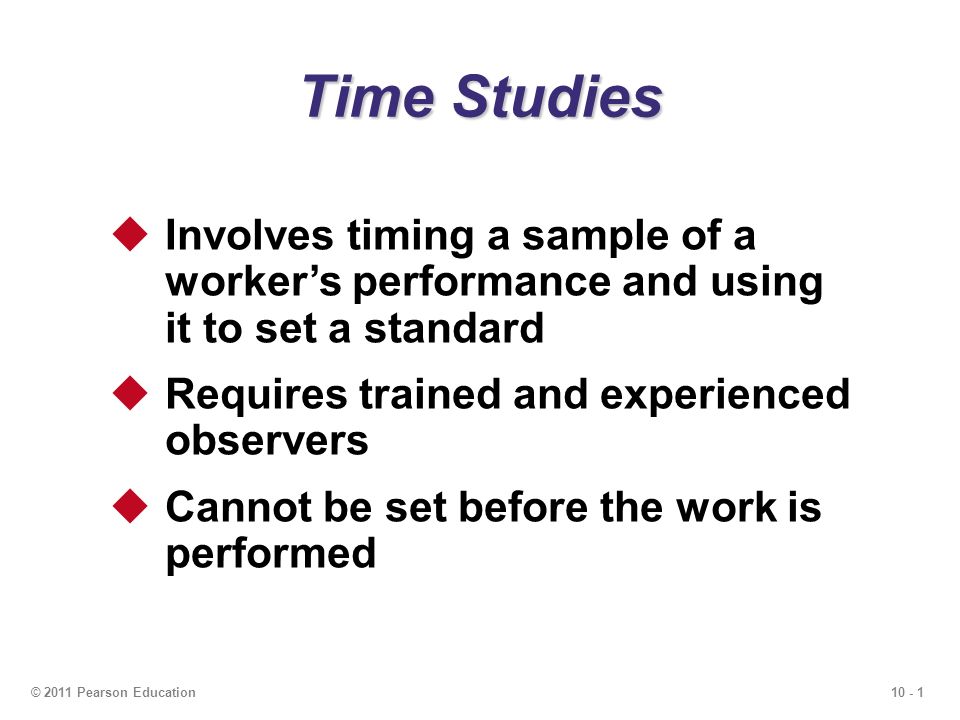 10 - 1© 2011 Pearson Education Time Studies  Involves timing a sample of a worker’s performance and using it to set a standard  Requires trained and experienced observers  Cannot be set before the work is performed