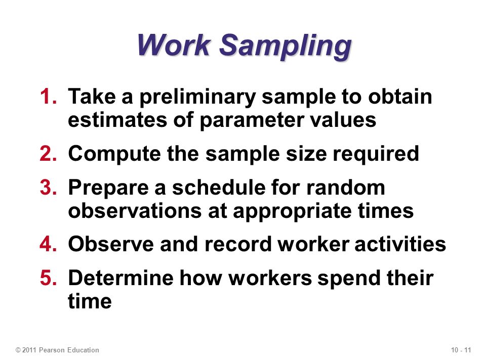 © 2011 Pearson Education Work Sampling 1.Take a preliminary sample to obtain estimates of parameter values 2.Compute the sample size required 3.Prepare a schedule for random observations at appropriate times 4.Observe and record worker activities 5.Determine how workers spend their time
