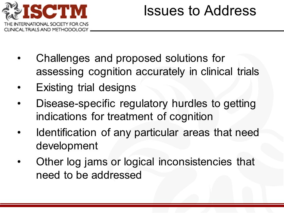Issues to Address Challenges and proposed solutions for assessing cognition accurately in clinical trials Existing trial designs Disease-specific regulatory hurdles to getting indications for treatment of cognition Identification of any particular areas that need development Other log jams or logical inconsistencies that need to be addressed