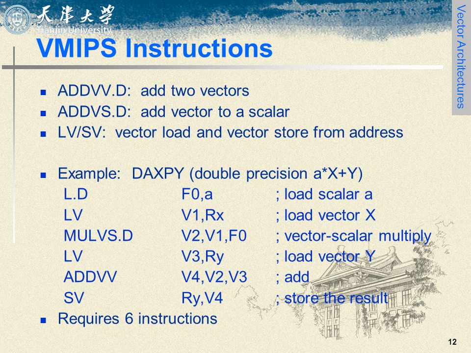 12 VMIPS Instructions ADDVV.D: add two vectors ADDVS.D: add vector to a scalar LV/SV: vector load and vector store from address Example: DAXPY (double precision a*X+Y) L.DF0,a; load scalar a LVV1,Rx; load vector X MULVS.DV2,V1,F0; vector-scalar multiply LVV3,Ry; load vector Y ADDVVV4,V2,V3; add SVRy,V4; store the result Requires 6 instructions Vector Architectures