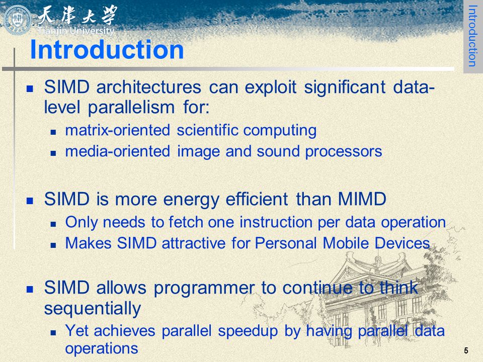 5 Introduction SIMD architectures can exploit significant data- level parallelism for: matrix-oriented scientific computing media-oriented image and sound processors SIMD is more energy efficient than MIMD Only needs to fetch one instruction per data operation Makes SIMD attractive for Personal Mobile Devices SIMD allows programmer to continue to think sequentially Yet achieves parallel speedup by having parallel data operations Introduction