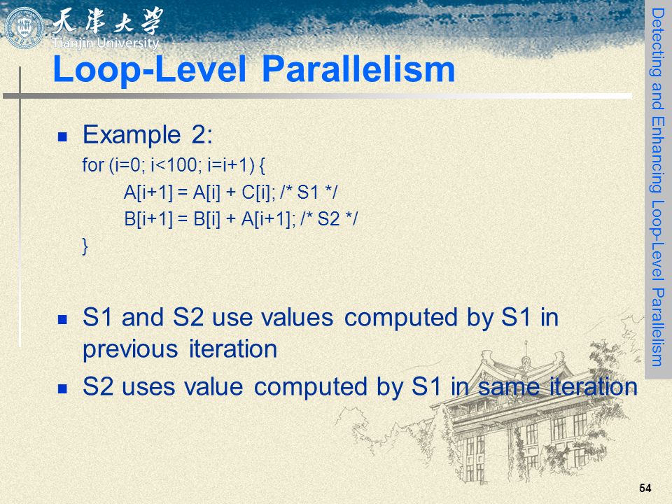 54 Loop-Level Parallelism Example 2: for (i=0; i<100; i=i+1) { A[i+1] = A[i] + C[i]; /* S1 */ B[i+1] = B[i] + A[i+1]; /* S2 */ } S1 and S2 use values computed by S1 in previous iteration S2 uses value computed by S1 in same iteration Detecting and Enhancing Loop-Level Parallelism