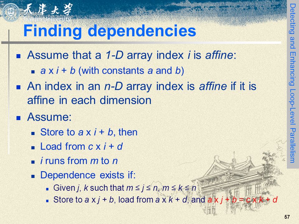 57 Finding dependencies Assume that a 1-D array index i is affine: a x i + b (with constants a and b) An index in an n-D array index is affine if it is affine in each dimension Assume: Store to a x i + b, then Load from c x i + d i runs from m to n Dependence exists if: Given j, k such that m ≤ j ≤ n, m ≤ k ≤ n Store to a x j + b, load from a x k + d, and a x j + b = c x k + d Detecting and Enhancing Loop-Level Parallelism