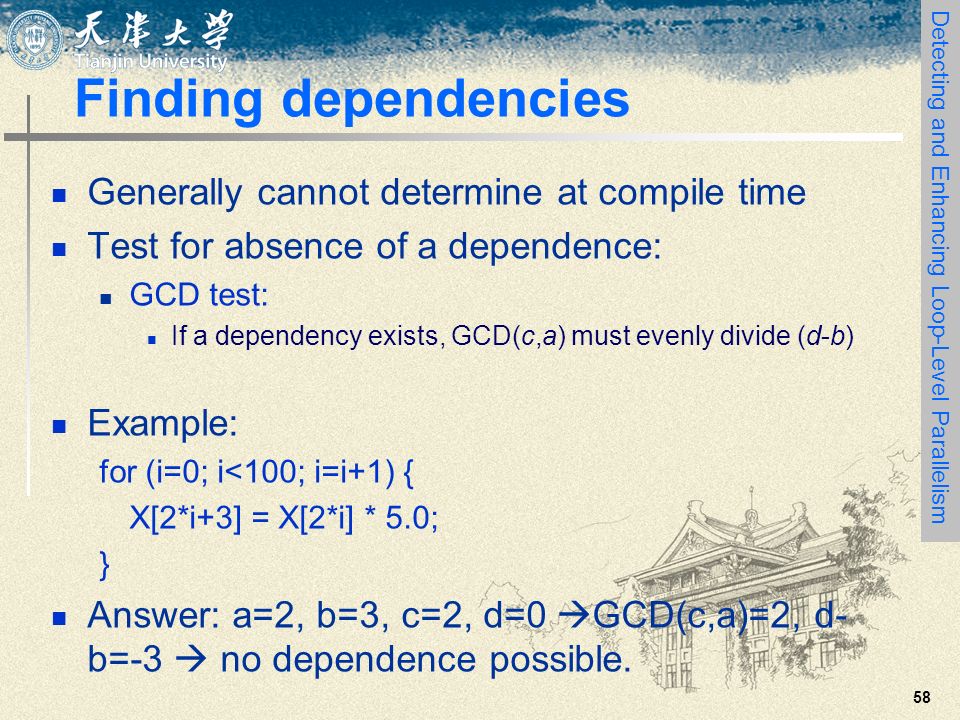 58 Finding dependencies Generally cannot determine at compile time Test for absence of a dependence: GCD test: If a dependency exists, GCD(c,a) must evenly divide (d-b) Example: for (i=0; i<100; i=i+1) { X[2*i+3] = X[2*i] * 5.0; } Answer: a=2, b=3, c=2, d=0  GCD(c,a)=2, d- b=-3  no dependence possible.