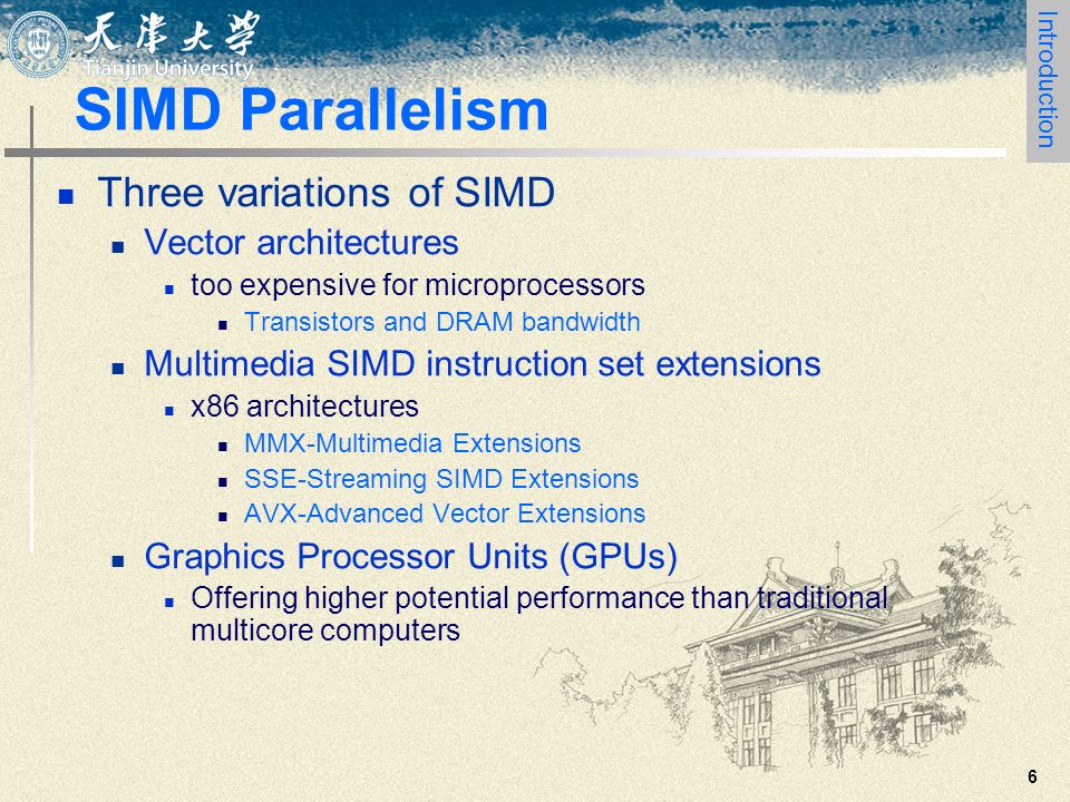 6 SIMD Parallelism Three variations of SIMD Vector architectures too expensive for microprocessors Transistors and DRAM bandwidth Multimedia SIMD instruction set extensions x86 architectures MMX-Multimedia Extensions SSE-Streaming SIMD Extensions AVX-Advanced Vector Extensions Graphics Processor Units (GPUs) Offering higher potential performance than traditional multicore computers Introduction