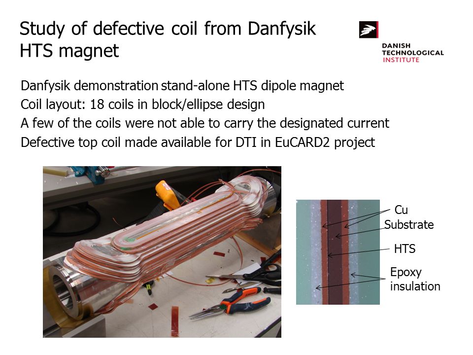 Study of defective coil from Danfysik HTS magnet Danfysik demonstration stand-alone HTS dipole magnet Coil layout: 18 coils in block/ellipse design A few of the coils were not able to carry the designated current Defective top coil made available for DTI in EuCARD2 project Substrate Cu HTS Epoxy insulation