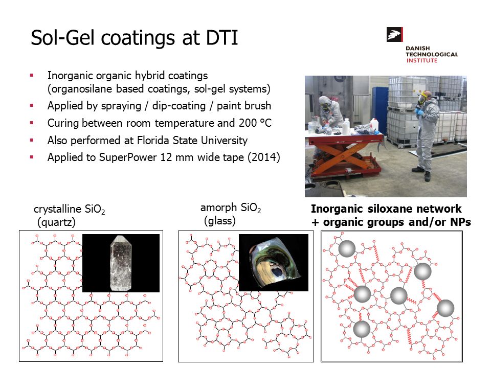 Sol-Gel coatings at DTI  Inorganic organic hybrid coatings (organosilane based coatings, sol-gel systems)  Applied by spraying / dip-coating / paint brush  Curing between room temperature and 200 °C  Also performed at Florida State University  Applied to SuperPower 12 mm wide tape (2014) crystalline SiO 2 (quartz) amorph SiO 2 (glass) Inorganic siloxane network + organic groups and/or NPs