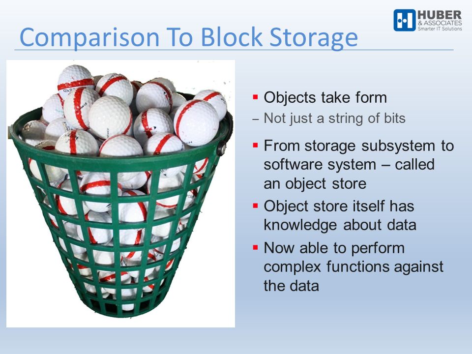 Comparison To Block Storage  Objects take form ‒ Not just a string of bits  From storage subsystem to software system – called an object store  Object store itself has knowledge about data  Now able to perform complex functions against the data