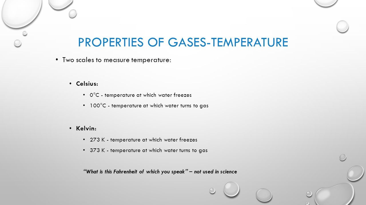PROPERTIES OF GASES-TEMPERATURE Two scales to measure temperature: Celsius: 0°C - temperature at which water freezes 100°C - temperature at which water turns to gas Kelvin: 273 K - temperature at which water freezes 373 K - temperature at which water turns to gas What is this Fahrenheit of which you speak – not used in science