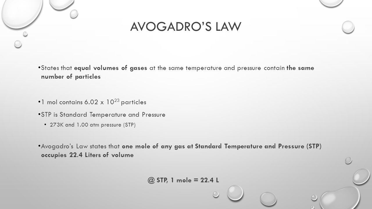 AVOGADRO’S LAW States that equal volumes of gases at the same temperature and pressure contain the same number of particles 1 mol contains 6.02 x particles STP is Standard Temperature and Pressure 273K and 1.00 atm pressure (STP) Avogadro’s Law states that one mole of any gas at Standard Temperature and Pressure (STP) occupies 22.4 Liters of STP, 1 mole = 22.4 L