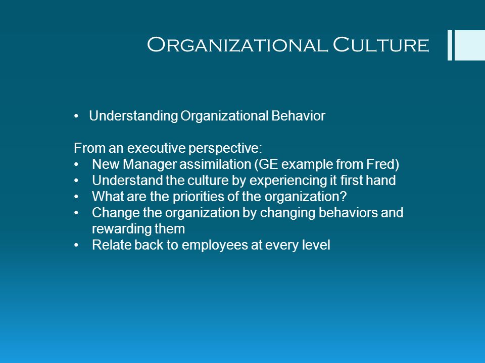 Organizational Culture Understanding Organizational Behavior From an executive perspective: New Manager assimilation (GE example from Fred) Understand the culture by experiencing it first hand What are the priorities of the organization.