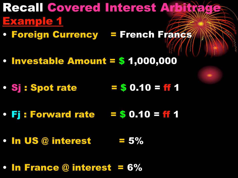 Recall Covered Interest Arbitrage Example 1 Foreign Currency = French Francs Investable Amount = $ 1,000,000 Sj : Spot rate = $ 0.10 = ff 1 Fj : Forward rate = $ 0.10 = ff 1 In interest = 5% In interest = 6%