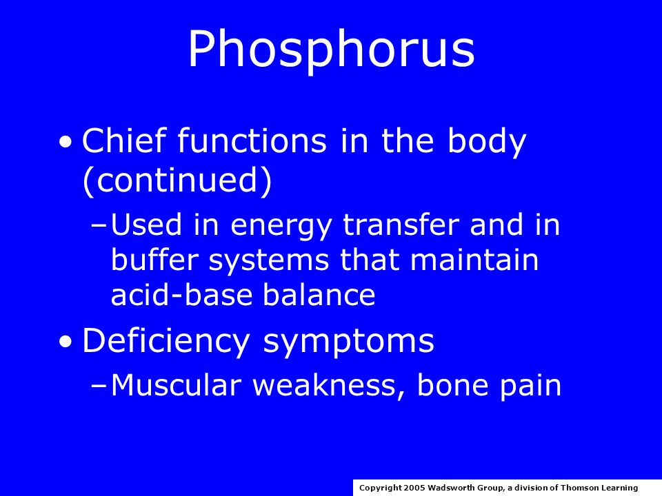 Phosphorus 1997 RDA for adults: 700 mg/day Upper level for adults (19-70 years): 4000 mg/day Chief functions in the body –Mineralization of bones and teeth –Part of every cell –Important in genetic material, part of phospholipids Copyright 2005 Wadsworth Group, a division of Thomson Learning